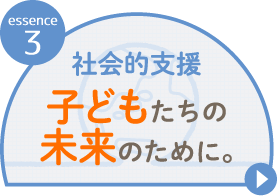 essence 3社会的支援 子どもたちの未来のために。