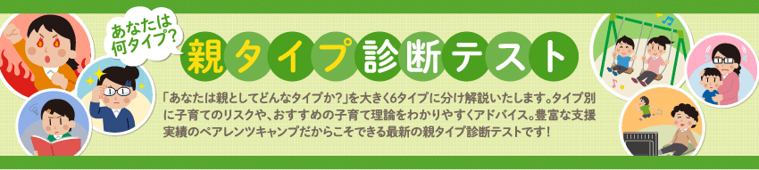 あなたは何タイプ？ 親タイプ診断テスト 「あなたは親としてどんなタイプか？」を大きく6タイプに分け解説いたします。タイプ別に子育てのリスクや、おすすめの子育て理論をわかりやすくアドバイス。支援実績0000件以上のペアレンツキャンプだからこそできる最新の親タイプ診断テストです！