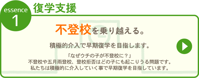 essence1 復学支援 不登校を乗り越える。 積極的介入で早期復学を  目指します。「なぜウチの子が不登校に？」不登校や五月雨登校、登校拒否はどの子にも起こりうる問題です。私たちは<strong>積極的に介入していくことで早期復学を目指しています</strong>。積極的介入で早期復学を的介入で早期復学を 「なぜウチの子が不登校に？」不登校や五月雨登校、登校拒否はどの子にも起こりうる問題です。私たちは<strong>積極的に介入していくことで早期復学を目指しています</strong>。