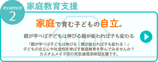 essence 2 家庭教育支援 家庭で育む子どもの自立。親が学べば子は伸びる「親が学べば子は伸びる！親が変われば子も変わる！」子どもの自立心や社会性を伸ばす家庭教育を学んでみませんか？カスタムメイド型の<strong>完全通信添削型支援</strong>です。