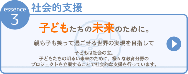 essence 3社会的支援 子どもたちの未来のために。親も子も笑って過ごせる世界の実現を目指して 子どもは社会の宝。子どもたちの明るい未来のために、<strong>さまざまな教育分野のプロジェクトを立案する</strong>とで社会的な支援を行っています。