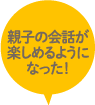 親子の会話が楽しめるようになった！